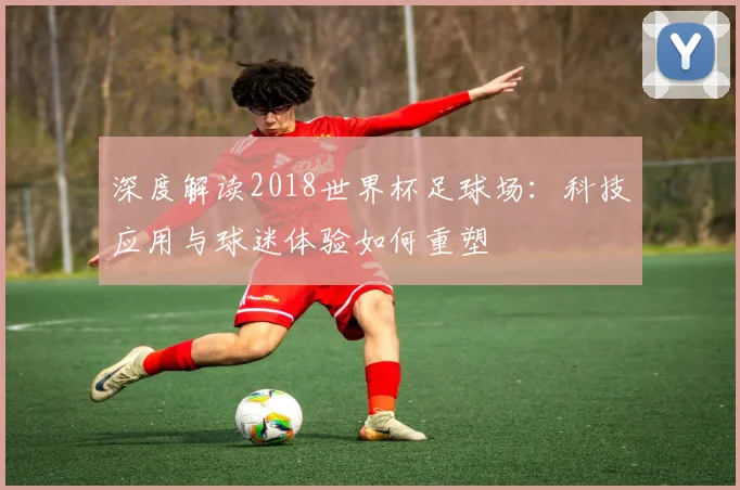 深度解读2018世界杯足球场:科技应用与球迷体验如何重塑