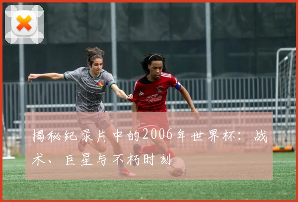 揭秘纪录片中的2006年世界杯：战术、巨星与不朽时刻