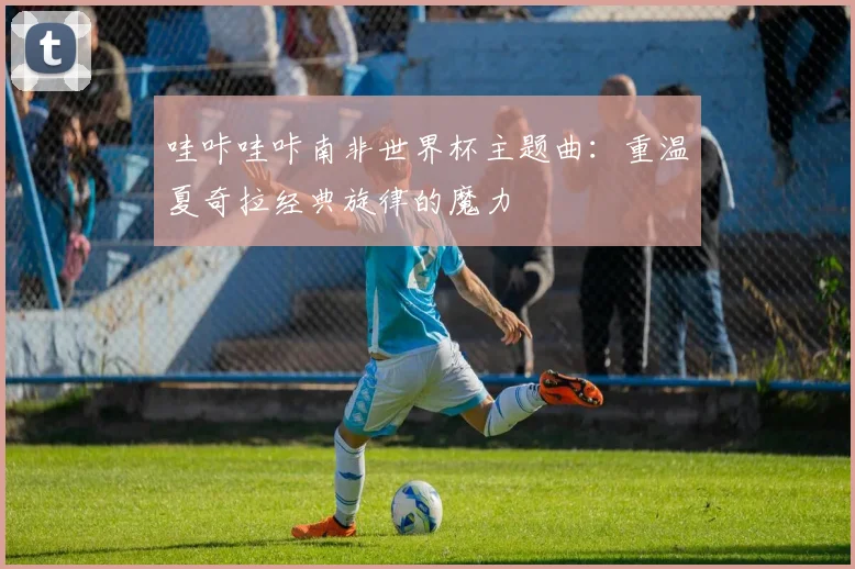 哇咔哇咔南非世界杯主题曲：重温夏奇拉经典旋律的魔力