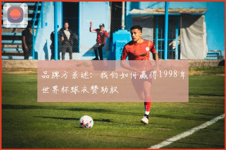 品牌方亲述：我们如何赢得1998年世界杯球衣赞助权
