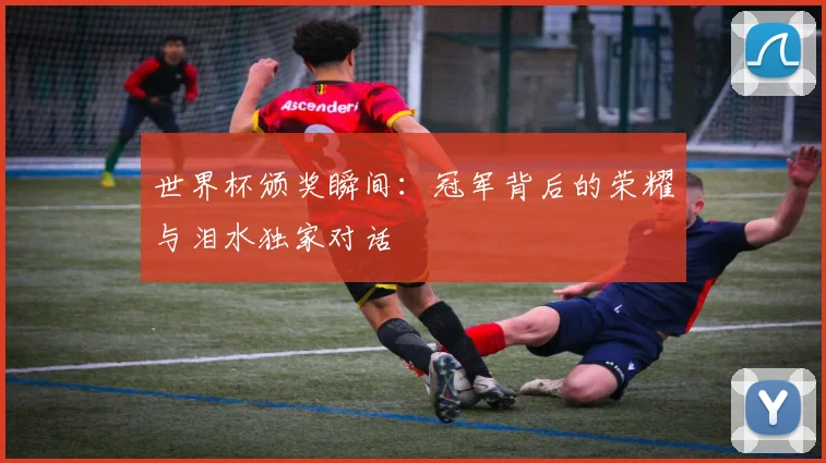 世界杯颁奖瞬间：冠军背后的荣耀与泪水独家对话