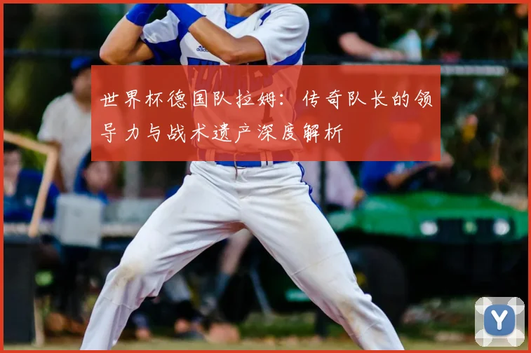 世界杯德国队拉姆:传奇队长的领导力与战术遗产深度解析