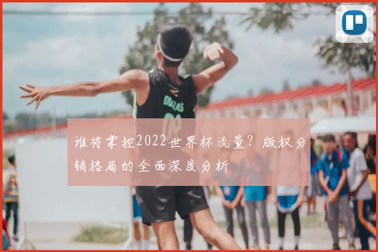 谁将掌控2022世界杯流量？版权分销格局的全面深度分析