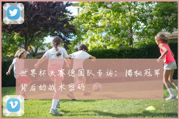 世界杯决赛德国队专访:揭秘冠军背后的战术密码
