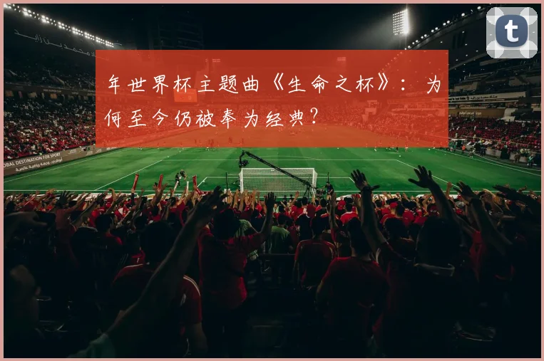 年世界杯主题曲《生命之杯》:为何至今仍被奉为经典?