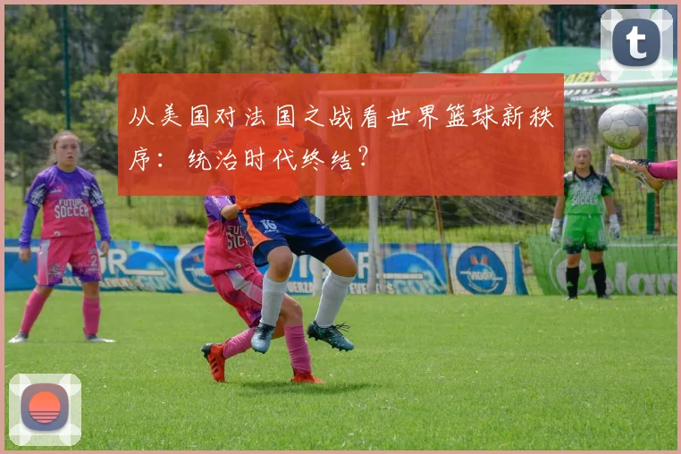 从美国对法国之战看世界篮球新秩序:统治时代终结?