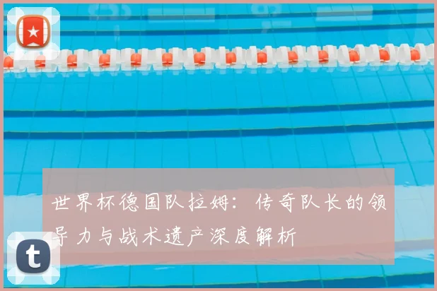 世界杯德国队拉姆:传奇队长的领导力与战术遗产深度解析