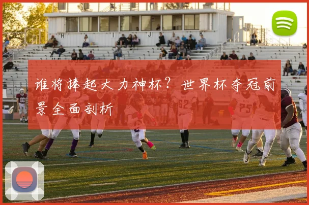 谁将捧起大力神杯？世界杯夺冠前景全面剖析