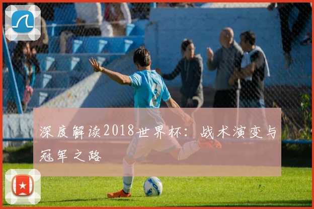 深度解读2018世界杯:战术演变与冠军之路