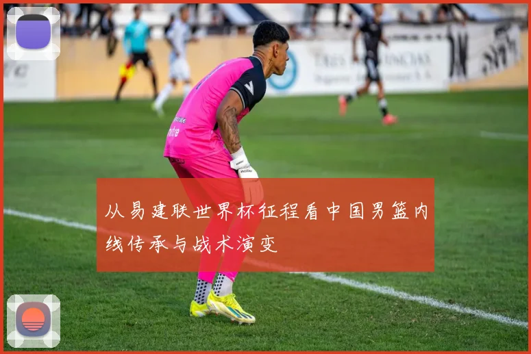 从易建联世界杯征程看中国男篮内线传承与战术演变